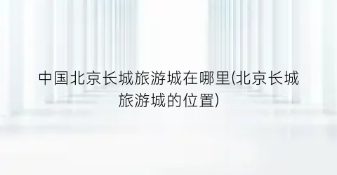 中国北京长城旅游城在哪里(北京长城旅游城的位置)