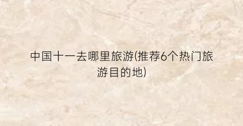 中国十一去哪里旅游(推荐6个热门旅游目的地)