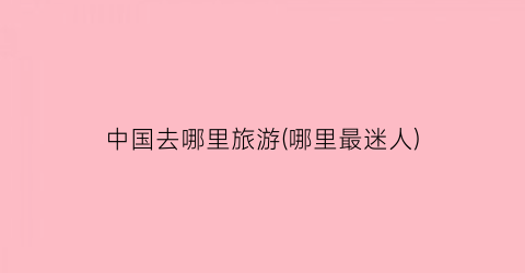 中国去哪里旅游(哪里最迷人)