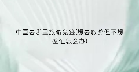 中国去哪里旅游免签(想去旅游但不想签证怎么办)