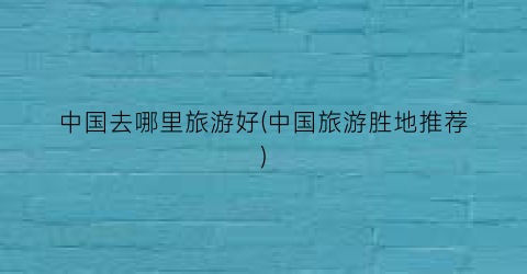 中国去哪里旅游好(中国旅游胜地推荐)