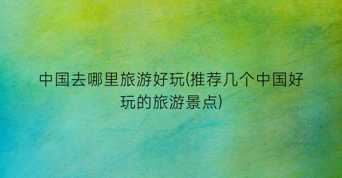 中国去哪里旅游好玩(推荐几个中国好玩的旅游景点)