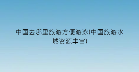 中国去哪里旅游方便游泳(中国旅游水域资源丰富)
