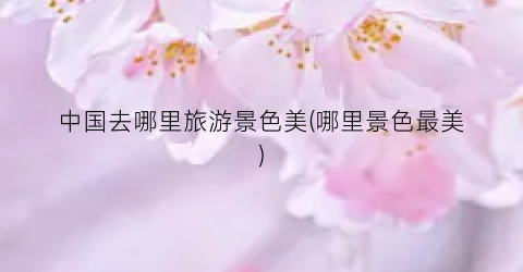 中国去哪里旅游景色美(哪里景色最美)