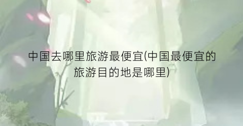 中国去哪里旅游最便宜(中国最便宜的旅游目的地是哪里)