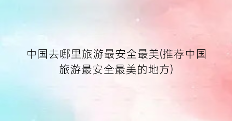 中国去哪里旅游最安全最美(推荐中国旅游最安全最美的地方)