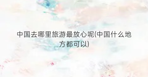 中国去哪里旅游最放心呢(中国什么地方都可以)