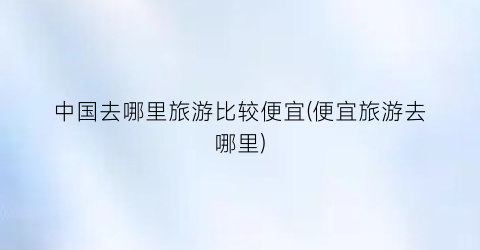 中国去哪里旅游比较便宜(便宜旅游去哪里)