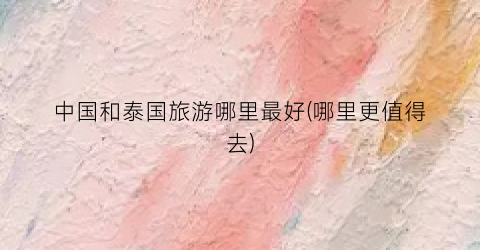 中国和泰国旅游哪里最好(哪里更值得去)