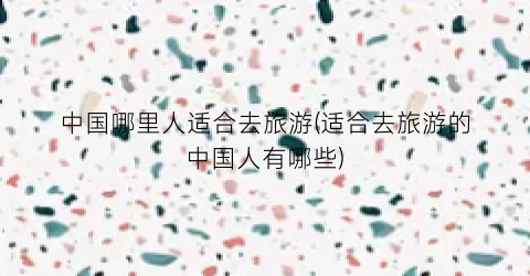中国哪里人适合去旅游(适合去旅游的中国人有哪些)