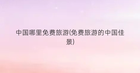 中国哪里免费旅游(免费旅游的中国佳景)