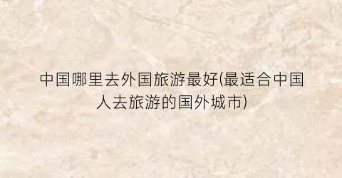 中国哪里去外国旅游最好(最适合中国人去旅游的国外城市)