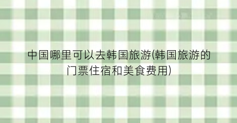 中国哪里可以去韩国旅游(韩国旅游的门票住宿和美食费用)