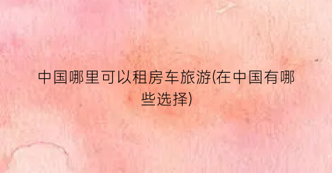 中国哪里可以租房车旅游(在中国有哪些选择)