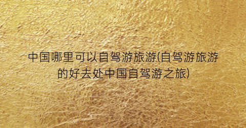 中国哪里可以自驾游旅游(自驾游旅游的好去处中国自驾游之旅)