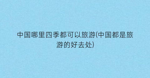 中国哪里四季都可以旅游(中国都是旅游的好去处)