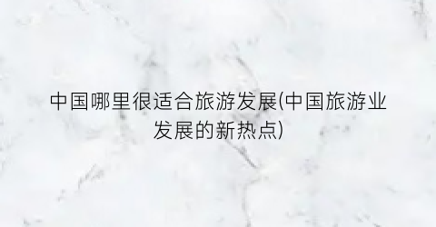 中国哪里很适合旅游发展(中国旅游业发展的新热点)
