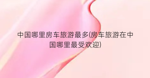 中国哪里房车旅游最多(房车旅游在中国哪里最受欢迎)
