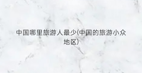 中国哪里旅游人最少(中国的旅游小众地区)