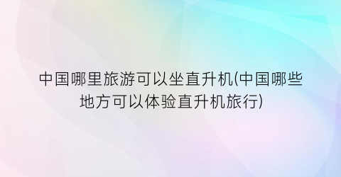 中国哪里旅游可以坐直升机(中国哪些地方可以体验直升机旅行)