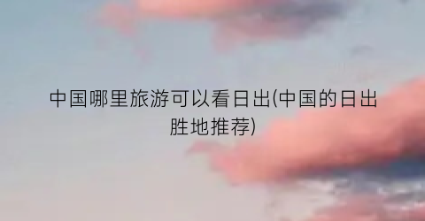中国哪里旅游可以看日出(中国的日出胜地推荐)