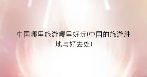 中国哪里旅游哪里好玩(中国的旅游胜地与好去处)