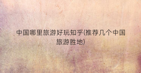 中国哪里旅游好玩知乎(推荐几个中国旅游胜地)