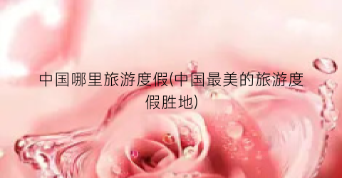 中国哪里旅游度假(中国最美的旅游度假胜地)