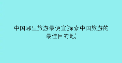 中国哪里旅游最便宜(探索中国旅游的最佳目的地)