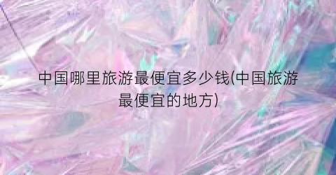 中国哪里旅游最便宜多少钱(中国旅游最便宜的地方)