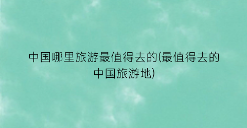 中国哪里旅游最值得去的(最值得去的中国旅游地)
