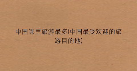 中国哪里旅游最多(中国最受欢迎的旅游目的地)