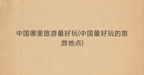 中国哪里旅游最好玩(中国最好玩的旅游地点)