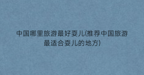 中国哪里旅游最好耍儿(推荐中国旅游最适合耍儿的地方)