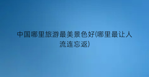 中国哪里旅游最美景色好(哪里最让人流连忘返)