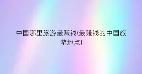 中国哪里旅游最赚钱(最赚钱的中国旅游地点)