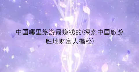 中国哪里旅游最赚钱的(探索中国旅游胜地财富大揭秘)