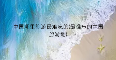 中国哪里旅游最难忘的(最难忘的中国旅游地)