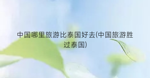 中国哪里旅游比泰国好去(中国旅游胜过泰国)