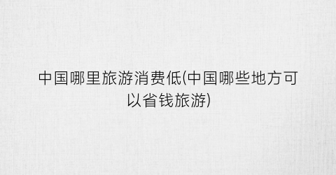 中国哪里旅游消费低(中国哪些地方可以省钱旅游)