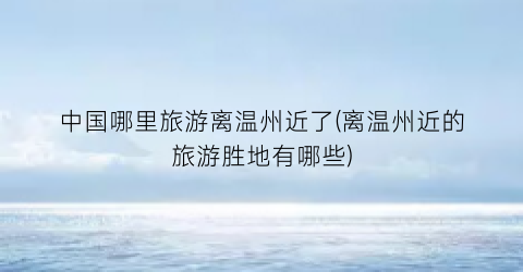中国哪里旅游离温州近了(离温州近的旅游胜地有哪些)