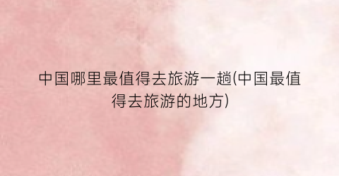 中国哪里最值得去旅游一趟(中国最值得去旅游的地方)