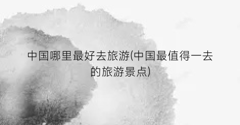 中国哪里最好去旅游(中国最值得一去的旅游景点)