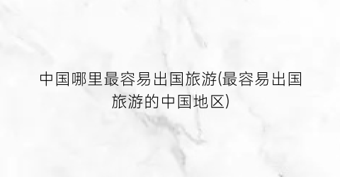中国哪里最容易出国旅游(最容易出国旅游的中国地区)