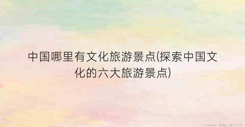 中国哪里有文化旅游景点(探索中国文化的六大旅游景点)