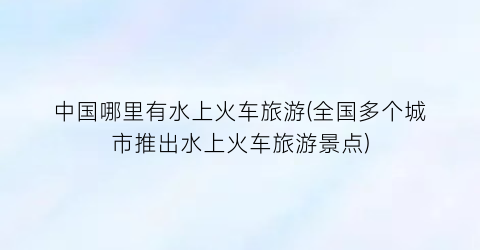 中国哪里有水上火车旅游(全国多个城市推出水上火车旅游景点)