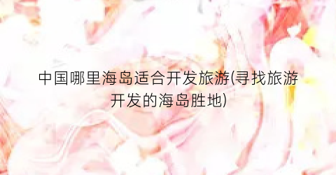 中国哪里海岛适合开发旅游(寻找旅游开发的海岛胜地)