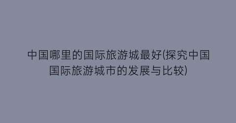 中国哪里的国际旅游城最好(探究中国国际旅游城市的发展与比较)