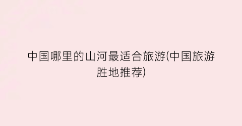 中国哪里的山河最适合旅游(中国旅游胜地推荐)
