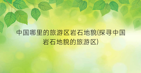 中国哪里的旅游区岩石地貌(探寻中国岩石地貌的旅游区)